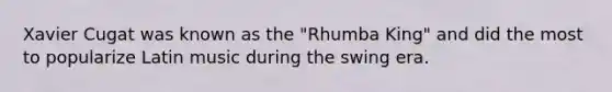 Xavier Cugat was known as the "Rhumba King" and did the most to popularize Latin music during the swing era.