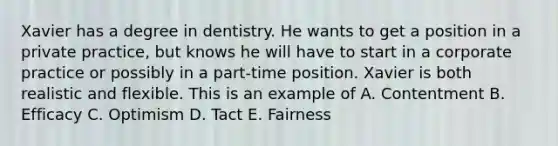 Xavier has a degree in dentistry. He wants to get a position in a private practice, but knows he will have to start in a corporate practice or possibly in a part-time position. Xavier is both realistic and flexible. This is an example of A. Contentment B. Efficacy C. Optimism D. Tact E. Fairness