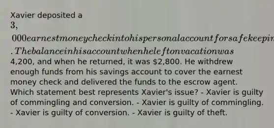 Xavier deposited a 3,000 earnest money check into his personal account for safekeeping while he was on vacation. The balance in his account when he left on vacation was4,200, and when he returned, it was 2,800. He withdrew enough funds from his savings account to cover the earnest money check and delivered the funds to the escrow agent. Which statement best represents Xavier's issue? - Xavier is guilty of commingling and conversion. - Xavier is guilty of commingling. - Xavier is guilty of conversion. - Xavier is guilty of theft.