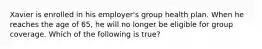 Xavier is enrolled in his employer's group health plan. When he reaches the age of 65, he will no longer be eligible for group coverage. Which of the following is true?