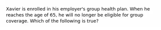 Xavier is enrolled in his employer's group health plan. When he reaches the age of 65, he will no longer be eligible for group coverage. Which of the following is true?