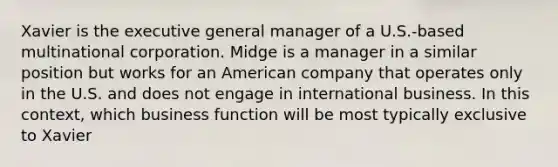 Xavier is the executive general manager of a U.S.-based multinational corporation. Midge is a manager in a similar position but works for an American company that operates only in the U.S. and does not engage in international business. In this context, which business function will be most typically exclusive to Xavier