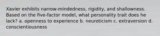 Xavier exhibits narrow-mindedness, rigidity, and shallowness. Based on the five-factor model, what personality trait does he lack? a. openness to experience b. neuroticism c. extraversion d. conscientiousness