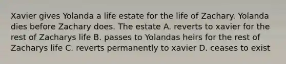 Xavier gives Yolanda a life estate for the life of Zachary. Yolanda dies before Zachary does. The estate A. reverts to xavier for the rest of Zacharys life B. passes to Yolandas heirs for the rest of Zacharys life C. reverts permanently to xavier D. ceases to exist