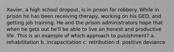 Xavier, a high school dropout, is in prison for robbery. While in prison he has been receiving therapy, working on his GED, and getting job training. He and the prison administrators hope that when he gets out he'll be able to live an honest and productive life. This is an example of which approach to punishment? a. rehabilitation b. incapacitation c. retribution d. positive deviance