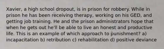 Xavier, a high school dropout, is in prison for robbery. While in prison he has been receiving therapy, working on his GED, and getting job training. He and the prison administrators hope that when he gets out he'll be able to live an honest and productive life. This is an example of which approach to punishment? a) incapacitation b) retribution c) rehabilitation d) positive deviance