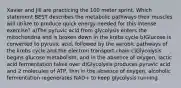 Xavier and Jill are practicing the 100 meter sprint. Which statement BEST describes the metabolic pathways their muscles will utilize to produce quick energy needed for this intense exercise? a)The pyruvic acid from glycolysis enters the mitochondria and is broken down in the krebs cycle b)Glucose is converted to pyruvic acid, followed by the aerobic pathways of the krebs cycle and the electron transport chain c)Glycolysis begins glucose metabolism, and in the absence of oxygen, lactic acid fermentation takes over d)Glycolysis produces pyruvic acid and 2 molecules of ATP, thin in the absence of oxygen, alcoholic fermentation regenerates NAD+ to keep glycolysis running