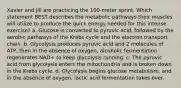 Xavier and Jill are practicing the 100-meter sprint. Which statement BEST describes the metabolic pathways their muscles will utilize to produce the quick energy needed for this intense exercise? a. Glucose is converted to pyruvic acid, followed by the aerobic pathways of the Krebs cycle and the electron transport chain. b. Glycolysis produces pyruvic acid and 2 molecules of ATP, then in the absence of oxygen, alcoholic fermentation regenerates NAD+ to keep glycolysis running. c. The pyruvic acid from glycolysis enters the mitochondria and is broken down in the Krebs cycle. d. Glycolysis begins glucose metabolism, and in the absence of oxygen, lactic acid fermentation takes over.