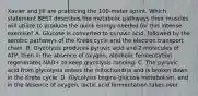 Xavier and Jill are practicing the 100-meter sprint. Which statement BEST describes the metabolic pathways their muscles will utilize to produce the quick energy needed for this intense exercise? A. Glucose is converted to pyruvic acid, followed by the aerobic pathways of the Krebs cycle and the electron transport chain. B. Glycolysis produces pyruvic acid and 2 molecules of ATP, then in the absence of oxygen, alcoholic fermentation regenerates NAD+ to keep glycolysis running. C. The pyruvic acid from glycolysis enters the mitochondria and is broken down in the Krebs cycle. D. Glycolysis begins glucose metabolism, and in the absence of oxygen, lactic acid fermentation takes over.