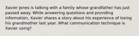 Xavier Jones is talking with a family whose grandfather has just passed away. While answering questions and providing information, Xavier shares a story about his experience of losing his grandmother last year. What communication technique is Xavier using?​