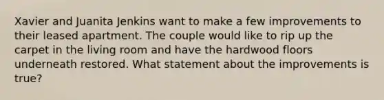 Xavier and Juanita Jenkins want to make a few improvements to their leased apartment. The couple would like to rip up the carpet in the living room and have the hardwood floors underneath restored. What statement about the improvements is true?