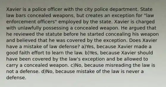 Xavier is a police officer with the city police department. State law bars concealed weapons, but creates an exception for "law enforcement officers" employed by the state. Xavier is charged with unlawfully possessing a concealed weapon. He argued that he reviewed the statute before he started concealing his weapon and believed that he was covered by the exception. Does Xavier have a mistake of law defense? a)Yes, because Xavier made a good faith effort to learn the law. b)Yes, because Xavier should have been covered by the law's exception and be allowed to carry a concealed weapon. c)No, because misreading the law is not a defense. d)No, because mistake of the law is never a defense.