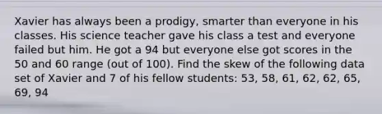 Xavier has always been a prodigy, smarter than everyone in his classes. His science teacher gave his class a test and everyone failed but him. He got a 94 but everyone else got scores in the 50 and 60 range (out of 100). Find the skew of the following data set of Xavier and 7 of his fellow students: 53, 58, 61, 62, 62, 65, 69, 94