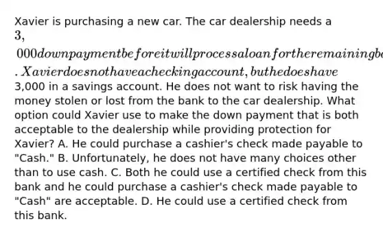 Xavier is purchasing a new car. The car dealership needs a 3,000 down payment before it will process a loan for the remaining balance. Xavier does not have a checking account, but he does have3,000 in a savings account. He does not want to risk having the money stolen or lost from the bank to the car dealership. What option could Xavier use to make the down payment that is both acceptable to the dealership while providing protection for Xavier? A. He could purchase a cashier's check made payable to "Cash." B. Unfortunately, he does not have many choices other than to use cash. C. Both he could use a certified check from this bank and he could purchase a cashier's check made payable to "Cash" are acceptable. D. He could use a certified check from this bank.