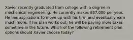 Xavier recently graduated from college with a degree in mechanical engineering. He currently makes 87,000 per year. He has aspirations to move up with his firm and eventually earn much more. If his plan works out, he will be paying more taxes sometime in the future. Which of the following retirement plan options should Xavier choose today?