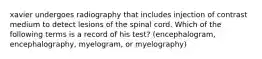 xavier undergoes radiography that includes injection of contrast medium to detect lesions of the spinal cord. Which of the following terms is a record of his test? (encephalogram, encephalography, myelogram, or myelography)