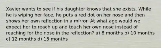 Xavier wants to see if his daughter knows that she exists. While he is wiping her face, he puts a red dot on her nose and then shows her own reflection in a mirror. At what age would we expect her to reach up and touch her own nose instead of reaching for the nose in the reflection? a) 8 months b) 10 months c) 12 months d) 15 months