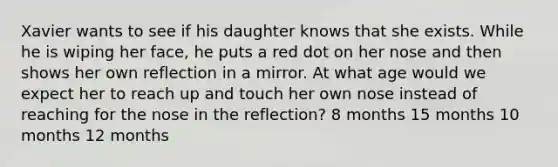 ​Xavier wants to see if his daughter knows that she exists. While he is wiping her face, he puts a red dot on her nose and then shows her own reflection in a mirror. At what age would we expect her to reach up and touch her own nose instead of reaching for the nose in the reflection? ​8 months ​15 months ​10 months ​12 months