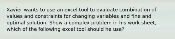 Xavier wants to use an excel tool to evaluate combination of values and constraints for changing variables and fine and optimal solution. Show a complex problem in his work sheet, which of the following excel tool should he use?