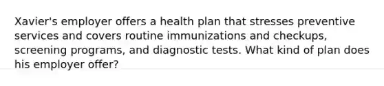 Xavier's employer offers a health plan that stresses preventive services and covers routine immunizations and checkups, screening programs, and diagnostic tests. What kind of plan does his employer offer?