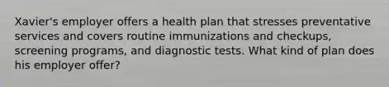 Xavier's employer offers a health plan that stresses preventative services and covers routine immunizations and checkups, screening programs, and diagnostic tests. What kind of plan does his employer offer?