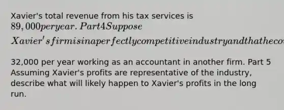 ​Xavier's total revenue from his tax services is ​89,000 per year. Part 4 Suppose​ Xavier's firm is in a perfectly competitive industry and that he could otherwise earn ​32,000 per year working as an accountant in another firm. Part 5 Assuming​ Xavier's profits are representative of the​ industry, describe what will likely happen to​ Xavier's profits in the long run.