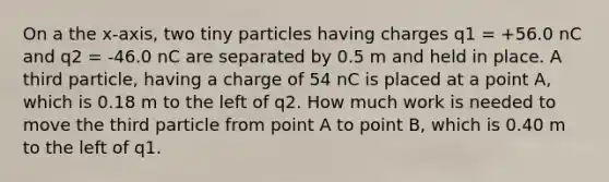 On a the x-axis, two tiny particles having charges q1 = +56.0 nC and q2 = -46.0 nC are separated by 0.5 m and held in place. A third particle, having a charge of 54 nC is placed at a point A, which is 0.18 m to the left of q2. How much work is needed to move the third particle from point A to point B, which is 0.40 m to the left of q1.