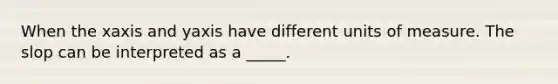 When the xaxis and yaxis have different units of measure. The slop can be interpreted as a _____.
