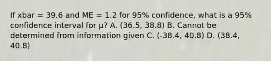 If xbar = 39.6 and ME = 1.2 for 95% confidence, what is a 95% confidence interval for µ? A. (36.5, 38.8) B. Cannot be determined from information given C. (-38.4, 40.8) D. (38.4, 40.8)