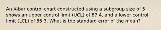 An X-bar control chart constructed using a subgroup size of 5 shows an upper control limit (UCL) of 87.4, and a lower control limit (LCL) of 85.3. What is the standard error of the mean?