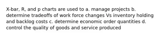 X-bar, R, and p charts are used to a. manage projects b. determine tradeoffs of work force changes Vs inventory holding and backlog costs c. determine economic order quantities d. control the quality of goods and service produced