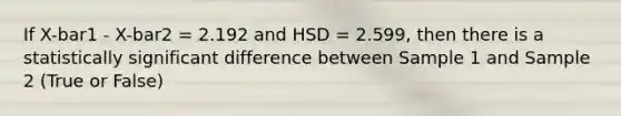 If X-bar1 - X-bar2 = 2.192 and HSD = 2.599, then there is a statistically significant difference between Sample 1 and Sample 2 (True or False)