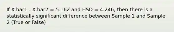 If X-bar1 - X-bar2 =-5.162 and HSD = 4.246, then there is a statistically significant difference between Sample 1 and Sample 2 (True or False)