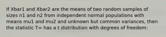 If Xbar1 and Xbar2 are the means of two random samples of sizes n1 and n2 from independent normal populations with means mu1 and mu2 and unknown but common variances, then the statistic T= has a t distribution with degrees of freedom: