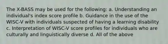 The X-BASS may be used for the following: a. Understanding an individual's index score profile b. Guidance in the use of the WISC-V with individuals suspected of having a learning disability c. Interpretation of WISC-V score profiles for individuals who are culturally and linguistically diverse d. All of the above