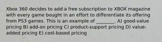 Xbox 360 decides to add a free subscription to XBOX magazine with every game bought in an effort to differentiate its offering from PS3 games. This is an example of ________. A) good-value pricing B) add-on pricing C) product-support pricing D) value-added pricing E) cost-based pricing