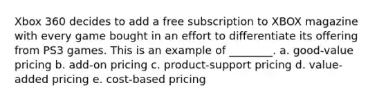 Xbox 360 decides to add a free subscription to XBOX magazine with every game bought in an effort to differentiate its offering from PS3 games. This is an example of ________. a. good-value pricing b. add-on pricing c. product-support pricing d. value-added pricing e. cost-based pricing