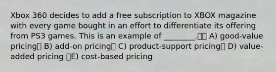 Xbox 360 decides to add a free subscription to XBOX magazine with every game bought in an effort to differentiate its offering from PS3 games. This is an example of ________. A) good-value pricing B) add-on pricing C) product-support pricing D) value-added pricing E) cost-based pricing