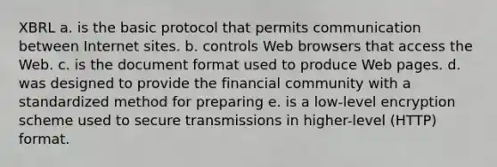 XBRL a. is the basic protocol that permits communication between Internet sites. b. controls Web browsers that access the Web. c. is the document format used to produce Web pages. d. was designed to provide the financial community with a standardized method for preparing e. is a low-level encryption scheme used to secure transmissions in higher-level (HTTP) format.
