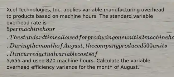 Xcel Technologies, Inc. applies variable manufacturing overhead to products based on machine hours. The standard variable overhead rate is 5 per machine hour. The standard time allowed for producing one unit is 2 machine hours. During the month of August, the company produced 500 units. It incurred actual variable costs of5,655 and used 870 machine hours. Calculate the variable overhead efficiency variance for the month of August.