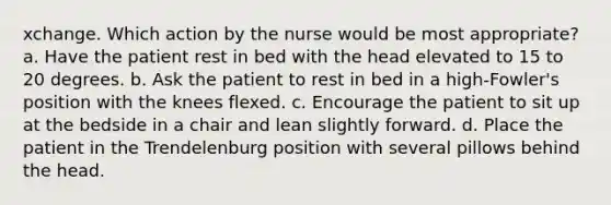 xchange. Which action by the nurse would be most appropriate? a. Have the patient rest in bed with the head elevated to 15 to 20 degrees. b. Ask the patient to rest in bed in a high-Fowler's position with the knees flexed. c. Encourage the patient to sit up at the bedside in a chair and lean slightly forward. d. Place the patient in the Trendelenburg position with several pillows behind the head.