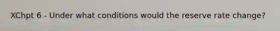 XChpt 6 - Under what conditions would the reserve rate change?