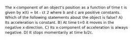 The x-component of an object's position as a function of time t is given by x(t) = bt - ct 2 where b and c are positive constants. Which of the following statements about the object is false? A) Its acceleration is constant. B) At time t=0 it moves in the negative x-direction. C) Its x-component of acceleration is always negative. D) It stops momentarily at time b/2c.