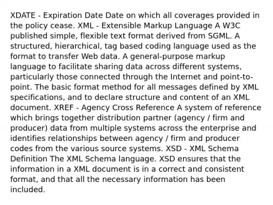 XDATE - Expiration Date Date on which all coverages provided in the policy cease. XML - Extensible Markup Language A W3C published simple, flexible text format derived from SGML. A structured, hierarchical, tag based coding language used as the format to transfer Web data. A general-purpose markup language to facilitate sharing data across different systems, particularly those connected through the Internet and point-to-point. The basic format method for all messages defined by XML specifications, and to declare structure and content of an XML document. XREF - Agency Cross Reference A system of reference which brings together distribution partner (agency / firm and producer) data from multiple systems across the enterprise and identifies relationships between agency / firm and producer codes from the various source systems. XSD - XML Schema Definition The XML Schema language. XSD ensures that the information in a XML document is in a correct and consistent format, and that all the necessary information has been included.