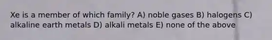 Xe is a member of which family? A) noble gases B) halogens C) alkaline earth metals D) alkali metals E) none of the above