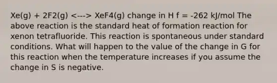 Xe(g) + 2F2(g) XeF4(g) change in H f = -262 kJ/mol The above reaction is the standard heat of formation reaction for xenon tetrafluoride. This reaction is spontaneous under standard conditions. What will happen to the value of the change in G for this reaction when the temperature increases if you assume the change in S is negative.