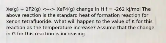 Xe(g) + 2F2(g) XeF4(g) change in H f = -262 kJ/mol The above reaction is the standard heat of formation reaction for xenon tetrafluoride. What will happen to the value of K for this reaction as the temperature increase? Assume that the change in G for this reaction is increasing.