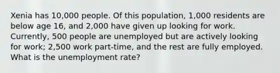 Xenia has 10,000 people. Of this population, 1,000 residents are below age 16, and 2,000 have given up looking for work. Currently, 500 people are unemployed but are actively looking for work; 2,500 work part-time, and the rest are fully employed. What is the unemployment rate?