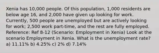 Xenia has 10,000 people. Of this population, 1,000 residents are below age 16, and 2,000 have given up looking for work. Currently, 500 people are unemployed but are actively looking for work; 2,500 work part-time, and the rest are fully employed. Reference: Ref 8-12 (Scenario: Employment in Xenia) Look at the scenario Employment in Xenia. What is the unemployment rate? a) 11.11% b) 4.25% c) 2% d) 7.14%