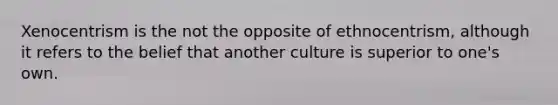 Xenocentrism is the not the opposite of ethnocentrism, although it refers to the belief that another culture is superior to one's own.